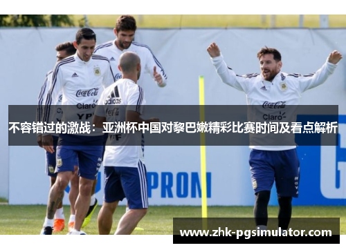 不容错过的激战:亚洲杯中国对黎巴嫩精彩比赛时间及看点解析 不容错过的激战:亚洲杯中国对黎巴嫩精彩比赛时间及看点解析