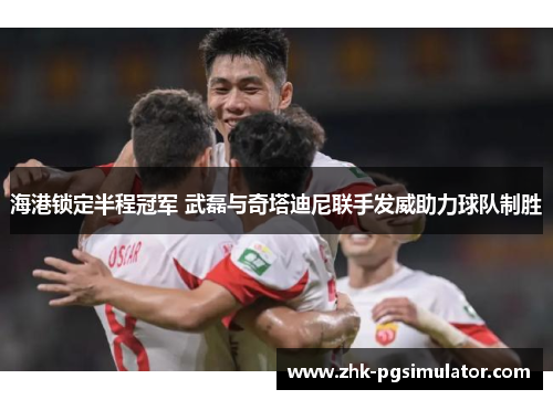 海港锁定半程冠军 武磊与奇塔迪尼联手发威助力球队制胜 海港锁定半程冠军 武磊与奇塔迪尼联手发威助力球队制胜