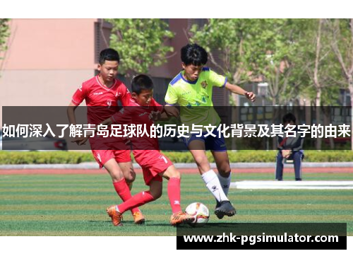 如何深入了解青岛足球队的历史与文化背景及其名字的由来 如何深入了解青岛足球队的历史与文化背景及其名字的由来