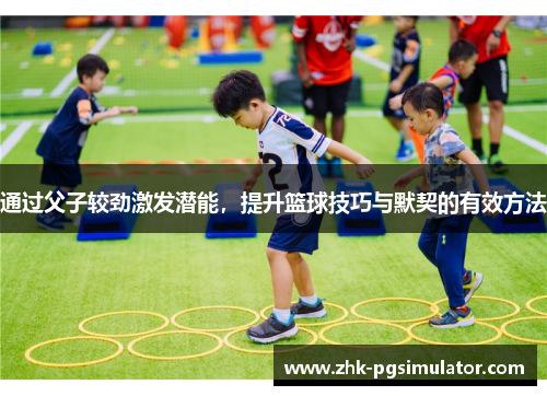 通过父子较劲激发潜能,提升篮球技巧与默契的有效方法 通过父子较劲激发潜能,提升篮球技巧与默契的有效方法