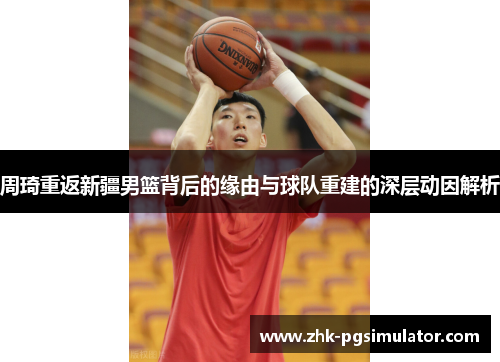周琦重返新疆男篮背后的缘由与球队重建的深层动因解析