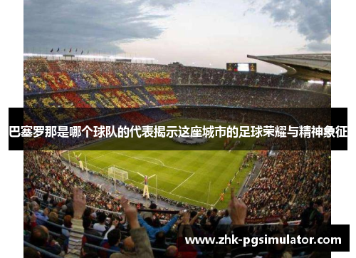 巴塞罗那是哪个球队的代表揭示这座城市的足球荣耀与精神象征