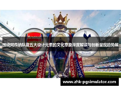 围绕阿森纳队徽五大设计元素的文化意象深度解读与创新呈现趋势展