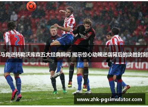 马竞逆转勒沃库森五大经典瞬间 揭示惊心动魄逆袭背后的决胜时刻