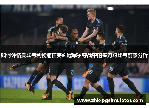 如何评估曼联与利物浦在英超冠军争夺战中的实力对比与前景分析 如何评估曼联与利物浦在英超冠军争夺战中的实力对比与前景分析