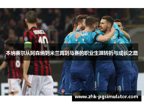 本纳赛尔从阿森纳到米兰再到马赛的职业生涯转折与成长之路