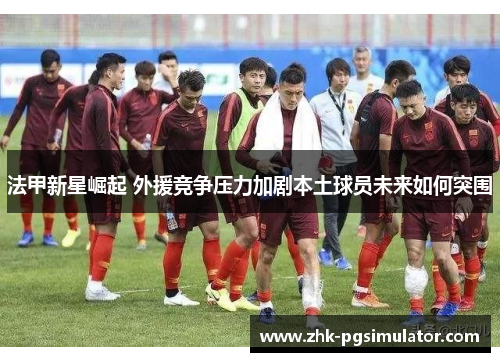 法甲新星崛起 外援竞争压力加剧本土球员未来如何突围 法甲新星崛起 外援竞争压力加剧本土球员未来如何突围