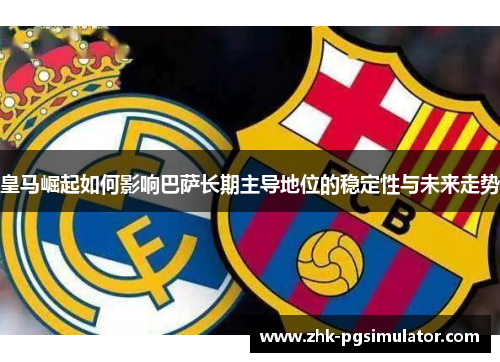 皇马崛起如何影响巴萨长期主导地位的稳定性与未来走势 皇马崛起如何影响巴萨长期主导地位的稳定性与未来走势