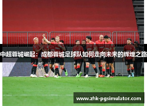 中超蓉城崛起:成都蓉城足球队如何走向未来的辉煌之路 中超蓉城崛起:成都蓉城足球队如何走向未来的辉煌之路