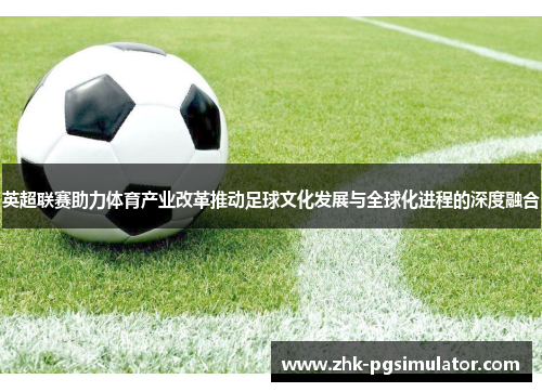 英超联赛助力体育产业改革推动足球文化发展与全球化进程的深度融合