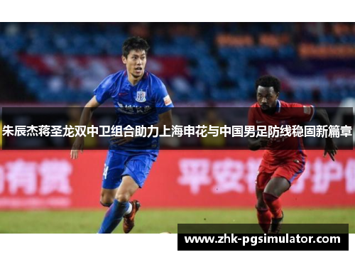 朱辰杰蒋圣龙双中卫组合助力上海申花与中国男足防线稳固新篇章 朱辰杰蒋圣龙双中卫组合助力上海申花与中国男足防线稳固新篇章